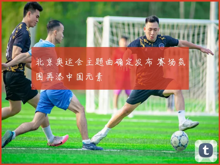 北京奥运会主题曲确定发布 赛场氛围再添中国元素