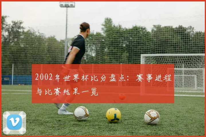 2002年世界杯比分盘点：赛事进程与比赛结果一览