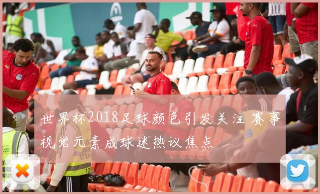 世界杯2018足球颜色引发关注 赛事视觉元素成球迷热议焦点