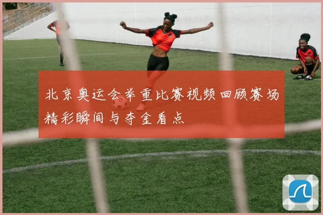 北京奥运会举重比赛视频回顾赛场精彩瞬间与夺金看点