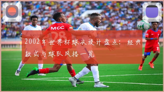 2002年世界杯球衣设计盘点：经典款式与球队风格一览