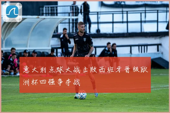 意大利点球大战击败西班牙晋级欧洲杯四强争夺战