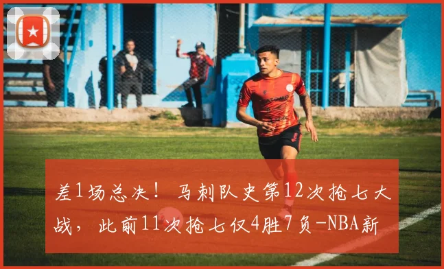 差1场总决！马刺队史第12次抢七大战，此前11次抢七仅4胜7负-NBA新闻